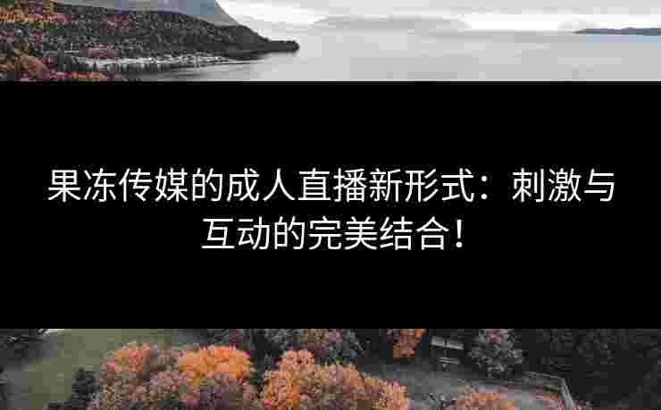 果冻传媒的成人直播新形式：刺激与互动的完美结合！