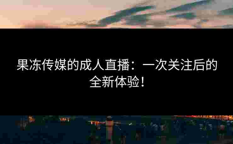 果冻传媒的成人直播：一次关注后的全新体验！
