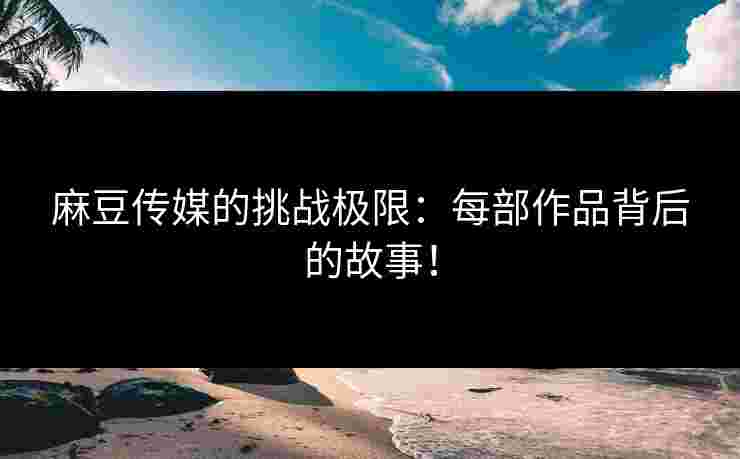 麻豆传媒的挑战极限：每部作品背后的故事！