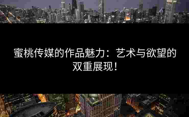蜜桃传媒的作品魅力：艺术与欲望的双重展现！