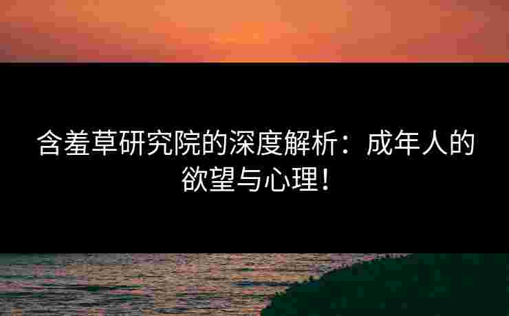 含羞草研究院的深度解析：成年人的欲望与心理！