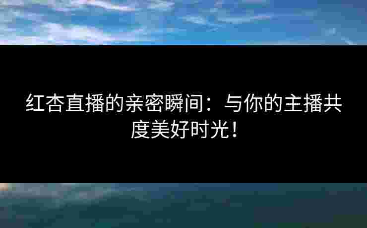 红杏直播的亲密瞬间：与你的主播共度美好时光！