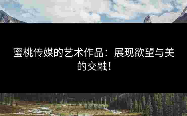 蜜桃传媒的艺术作品：展现欲望与美的交融！