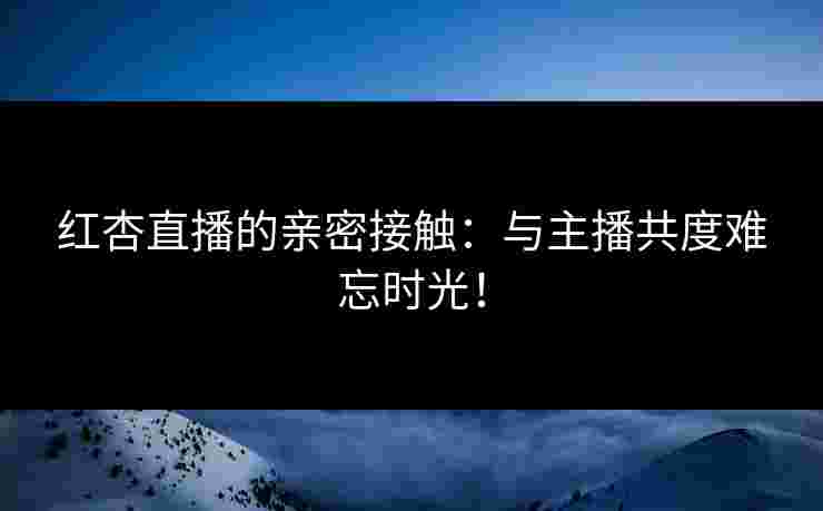 红杏直播的亲密接触：与主播共度难忘时光！