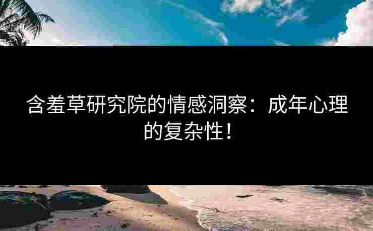 含羞草研究院的情感洞察：成年心理的复杂性！