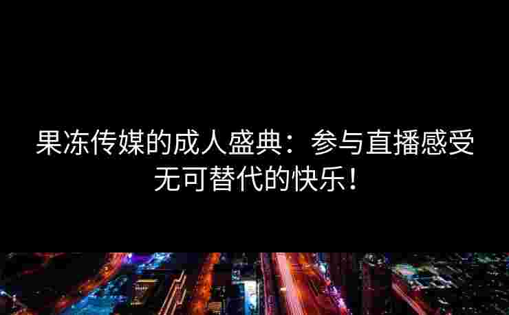 果冻传媒的成人盛典:参与直播感受无可替代的快乐!