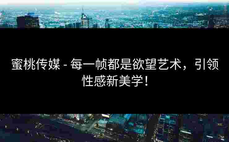 蜜桃传媒 - 每一帧都是欲望艺术,引领性感新美学!