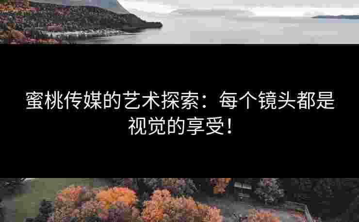 蜜桃传媒的艺术探索：每个镜头都是视觉的享受！