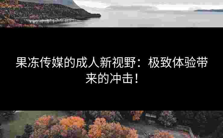 果冻传媒的成人新视野：极致体验带来的冲击！