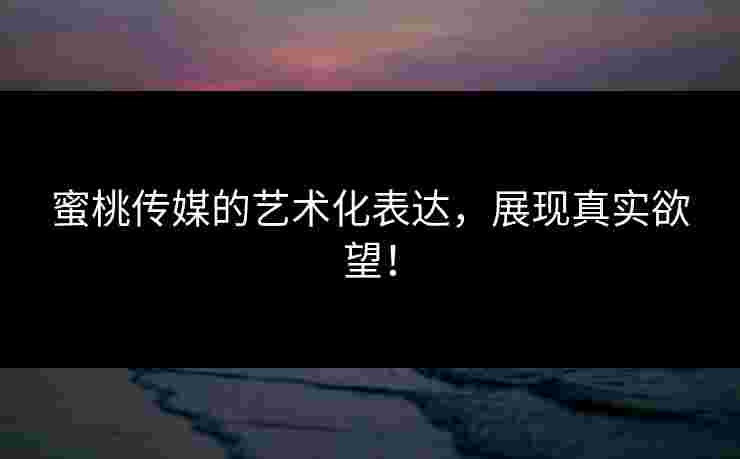 蜜桃传媒的艺术化表达，展现真实欲望！