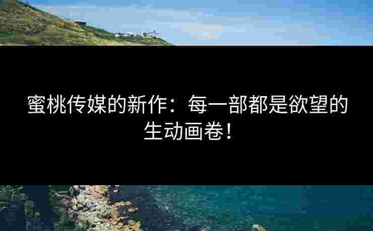 蜜桃传媒的新作：每一部都是欲望的生动画卷！