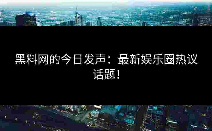 黑料网的今日发声：最新娱乐圈热议话题！