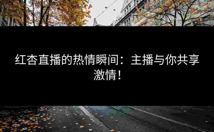 红杏直播的热情瞬间：主播与你共享激情！