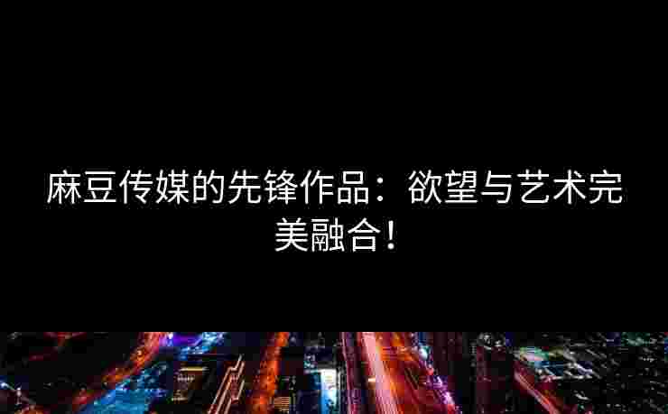 麻豆传媒的先锋作品：欲望与艺术完美融合！