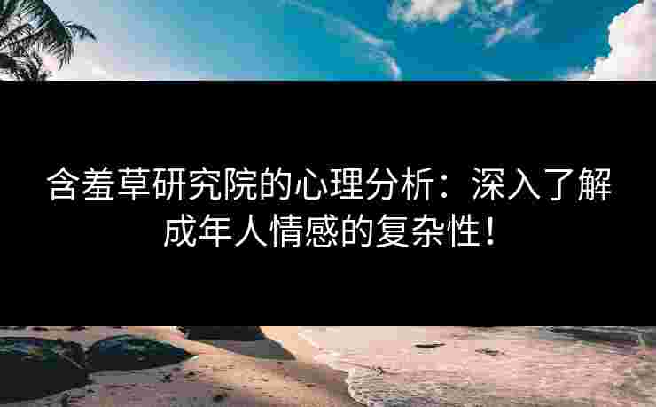 含羞草研究院的心理分析：深入了解成年人情感的复杂性！