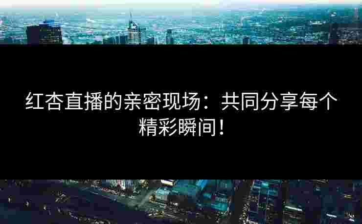 红杏直播的亲密现场：共同分享每个精彩瞬间！