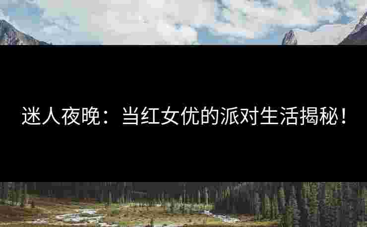 迷人夜晚：当红女优的派对生活揭秘！