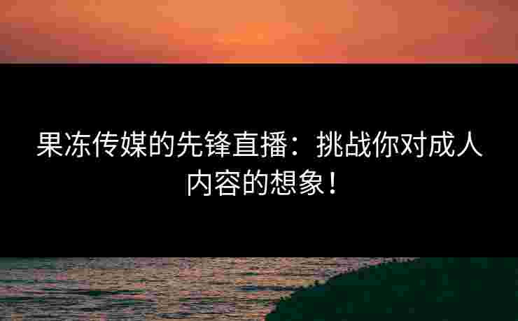 果冻传媒的先锋直播：挑战你对成人内容的想象！