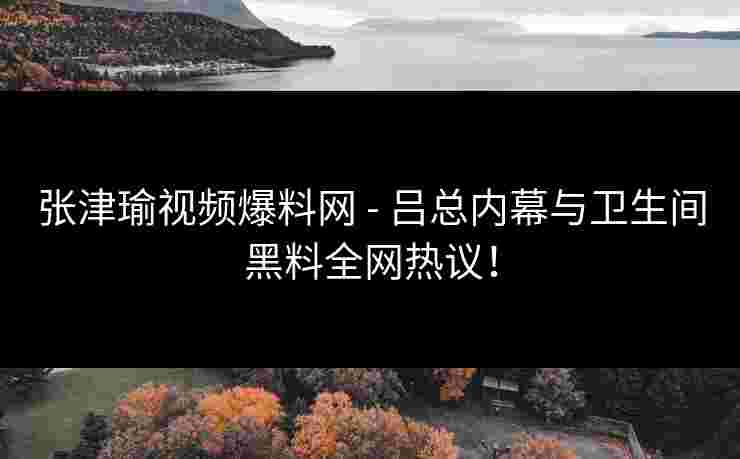 张津瑜视频爆料网 - 吕总内幕与卫生间黑料全网热议！
