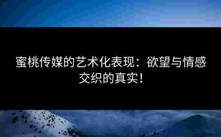 蜜桃传媒的艺术化表现：欲望与情感交织的真实！