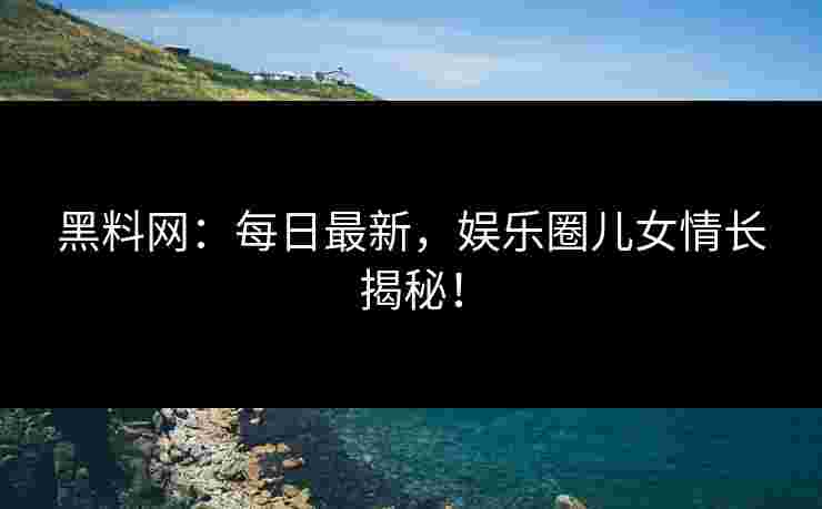黑料网：每日最新，娱乐圈儿女情长揭秘！