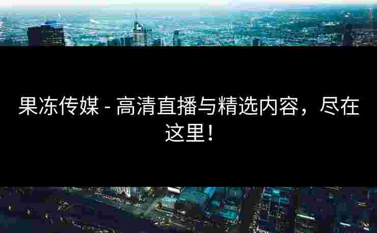果冻传媒 - 高清直播与精选内容，尽在这里！