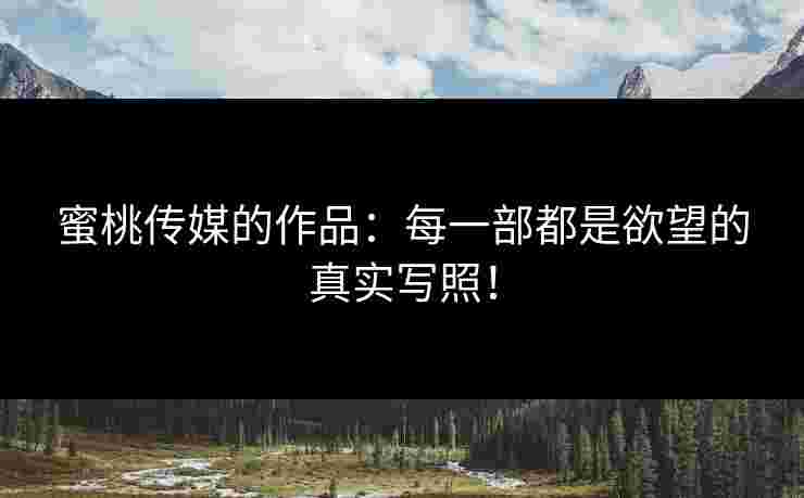 蜜桃传媒的作品：每一部都是欲望的真实写照！