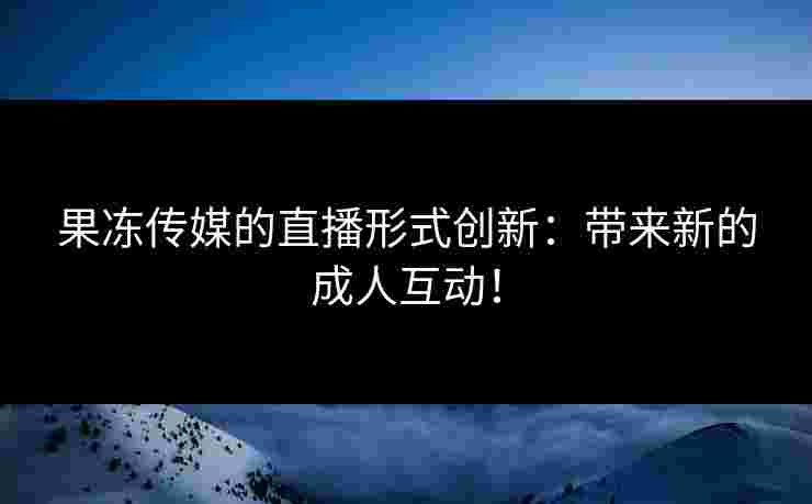 果冻传媒的直播形式创新：带来新的成人互动！