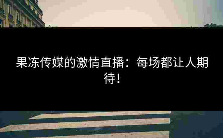 果冻传媒的激情直播：每场都让人期待！
