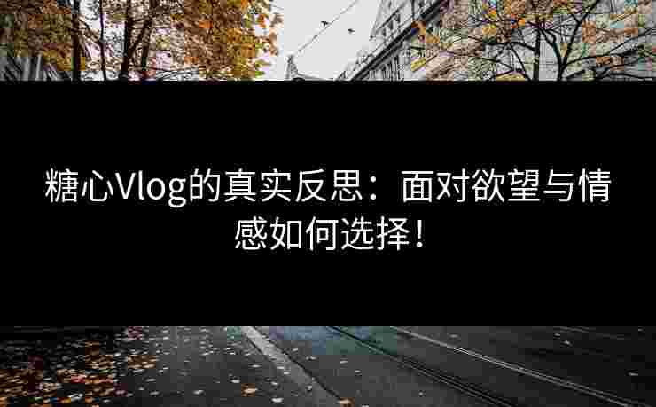 糖心Vlog的真实反思：面对欲望与情感如何选择！