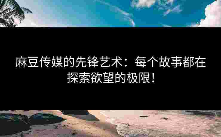 麻豆传媒的先锋艺术：每个故事都在探索欲望的极限！