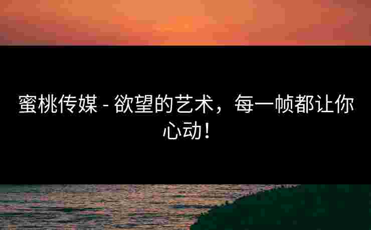 蜜桃传媒 - 欲望的艺术,每一帧都让你心动!
