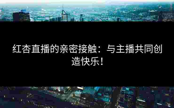 红杏直播的亲密接触：与主播共同创造快乐！