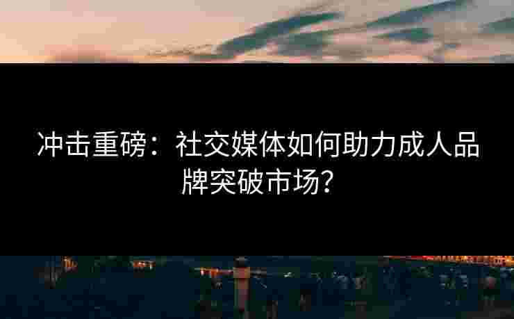 冲击重磅：社交媒体如何助力成人品牌突破市场？