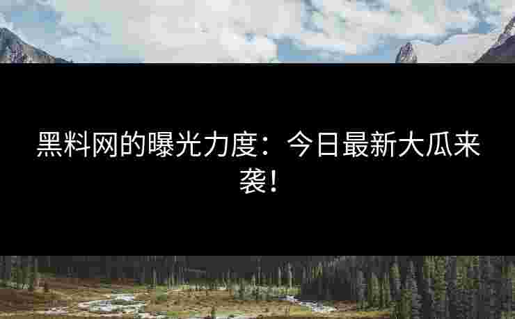 黑料网的曝光力度：今日最新大瓜来袭！