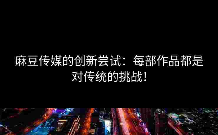 麻豆传媒的创新尝试：每部作品都是对传统的挑战！