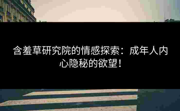 含羞草研究院的情感探索：成年人内心隐秘的欲望！