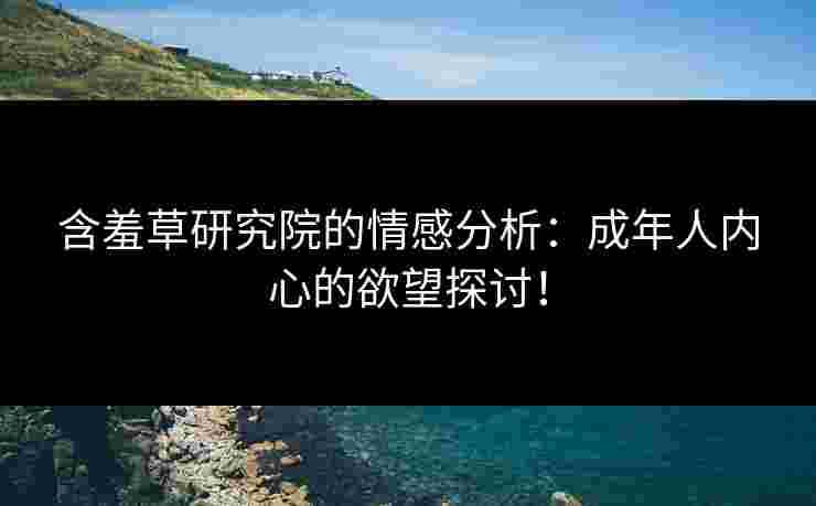 含羞草研究院的情感分析：成年人内心的欲望探讨！