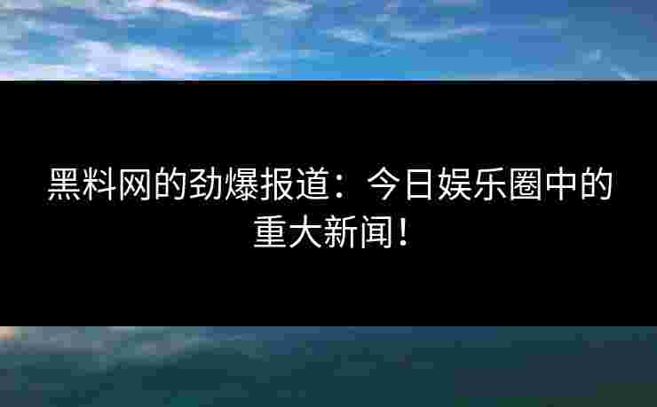 黑料网的劲爆报道：今日娱乐圈中的重大新闻！