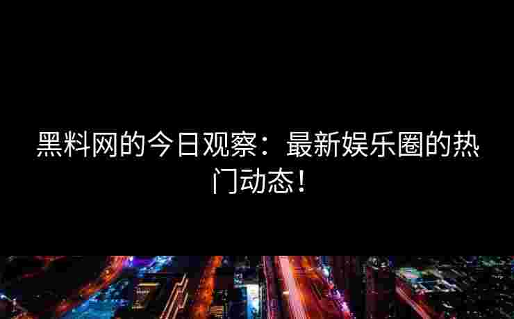 黑料网的今日观察：最新娱乐圈的热门动态！