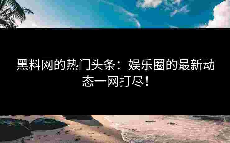 黑料网的热门头条：娱乐圈的最新动态一网打尽！
