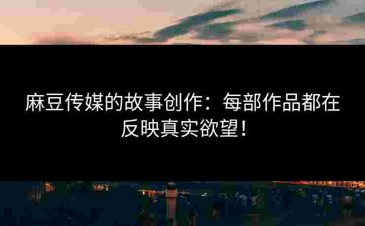 麻豆传媒的故事创作：每部作品都在反映真实欲望！