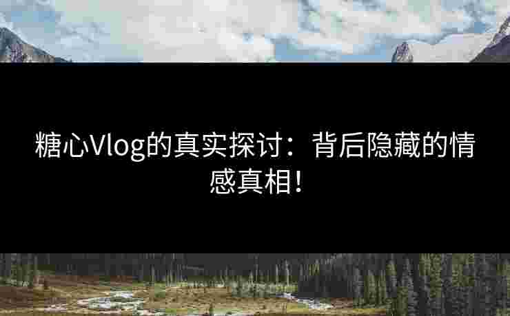 糖心Vlog的真实探讨：背后隐藏的情感真相！