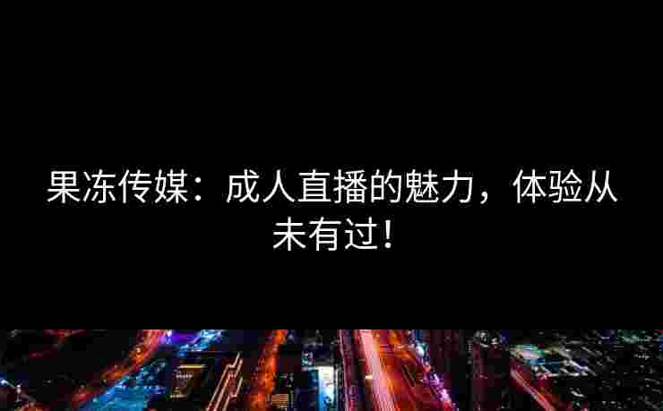 果冻传媒：成人直播的魅力，体验从未有过！
