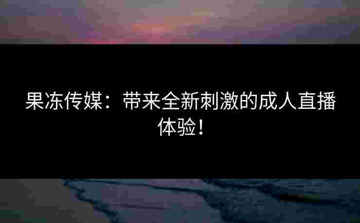果冻传媒：带来全新刺激的成人直播体验！