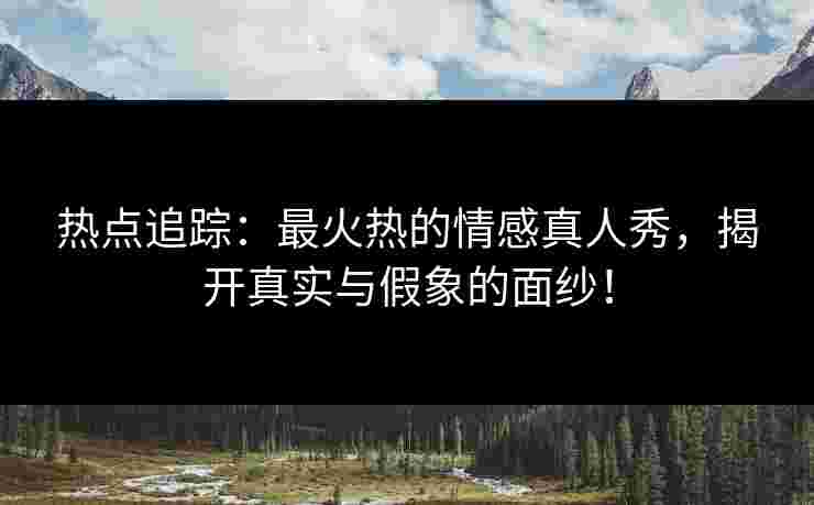 热点追踪：最火热的情感真人秀，揭开真实与假象的面纱！