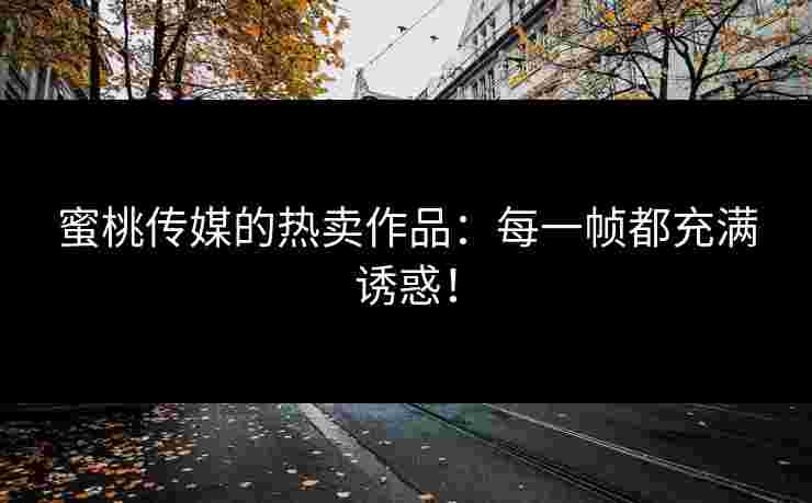 蜜桃传媒的热卖作品：每一帧都充满诱惑！