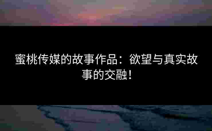蜜桃传媒的故事作品：欲望与真实故事的交融！