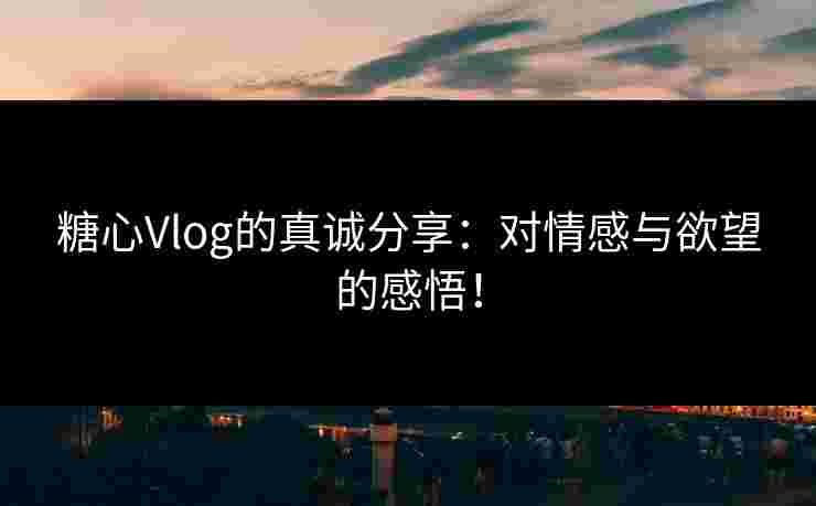 糖心Vlog的真诚分享：对情感与欲望的感悟！