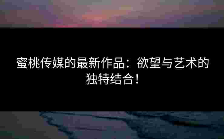 蜜桃传媒的最新作品：欲望与艺术的独特结合！